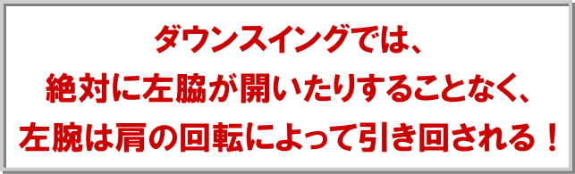 ダウンスイングでは、絶対に左脇が開いたりすることなく、左腕は肩の回転によって引き回される！