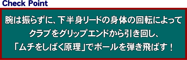 腕は振らずに、下半身リードの身体の回転によってクラブをグリップエンドから引き回し、「ムチをしばく原理」でボールを弾き飛ばす ！