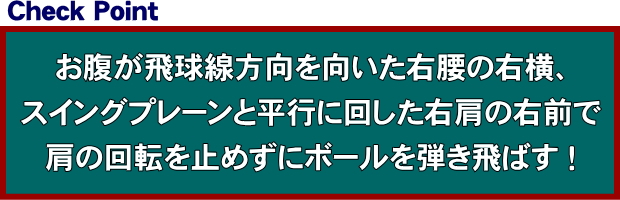 お腹が飛球線方向を向いた右腰の右横、スイングプレーンと平行に回した右肩の右前で、肩の回転を止めずにボールを弾き飛ばす！