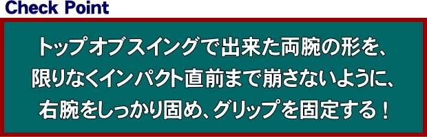 トップオブスイングで出来た両腕の形を、限りなくインパクト直前まで崩さないように、右腕をしっかり固めグリップを固定する！