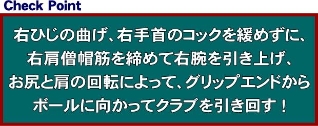 右ひじの曲げ、右手首のコックを緩めずに、右肩僧帽筋を締めて右腕を引き上げ、お尻と肩の回転によって、グリップエンドからボールに向かってクラブを引き回す！