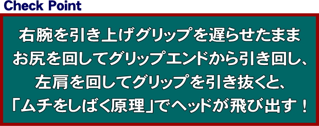 右腕を引き上げグリップを遅らせたまま、お尻を回してグリップエンドから引き回し、左肩を回してグリップを引き抜くと、「ムチをしばく原理」でヘッドが飛び出す！