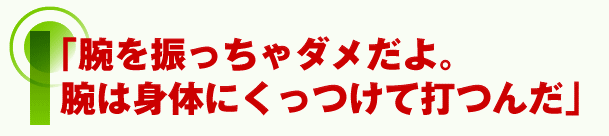 腕を振っちゃダメだよ。腕は身体にくっつけて打つんだ